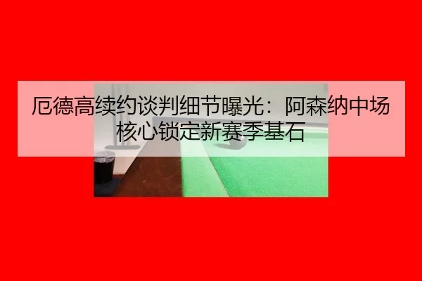 厄德高续约谈判细节曝光：阿森纳中场核心锁定新赛季基石
